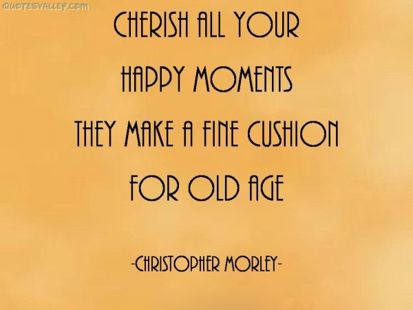 Cherish all your happy moments, they make a fine cushion for old age. Christopher Morley