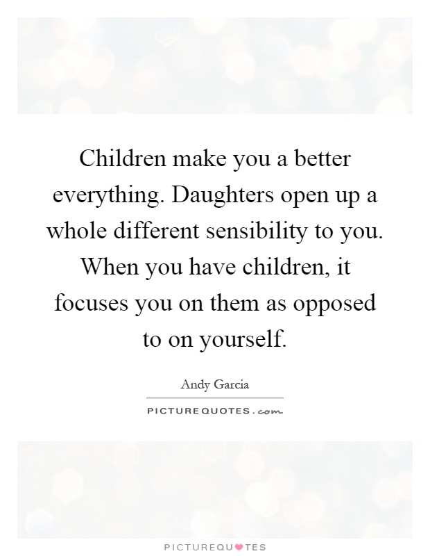 Children make you a better everything. Daughters open up a whole different sensibility to you. When you have children, it focuses you on them as opposed to on yourself. Andy Garcia
