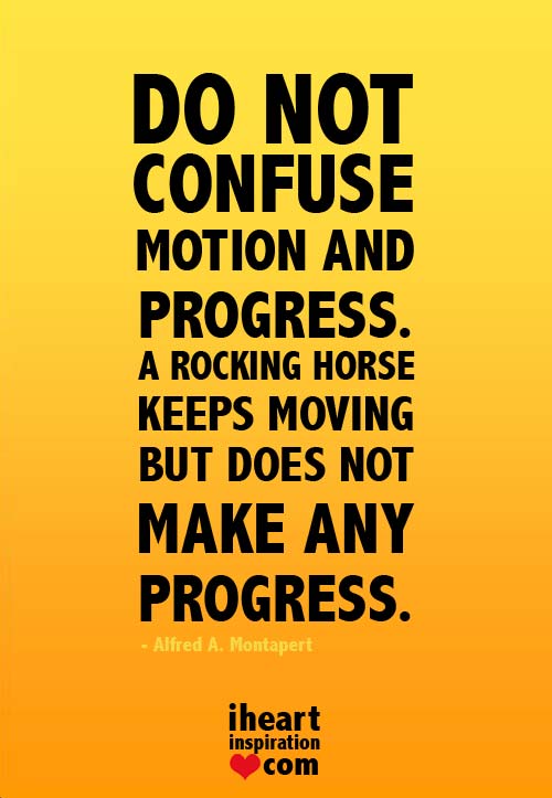 Do not confuse motion and progress. A rocking horse keeps moving but does not make any progress. Alfred A. Montapert
