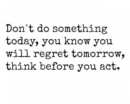 Don’t do something today, you know you will regret tomorrow, think before you act