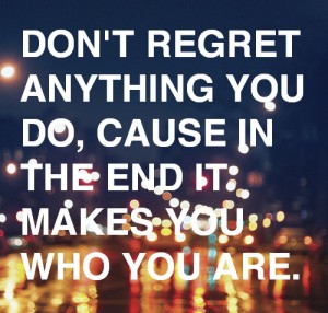 Don’t regret anything you do, cause in the end it makes you who you are
