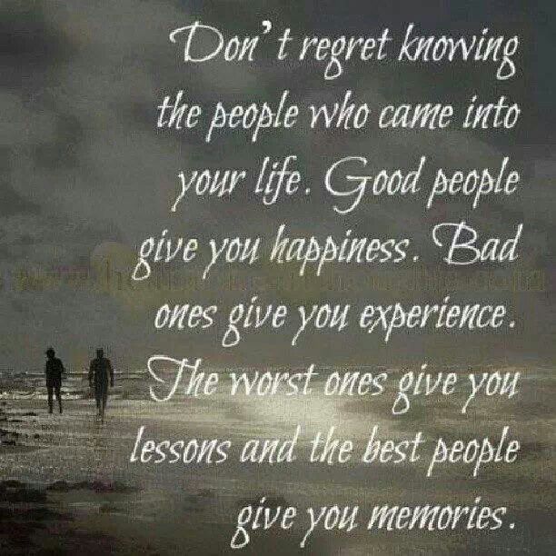 Don't regret knowing the people who came into your life. Good people give you happiness. Bad ones give you experience. The worst ones give ...