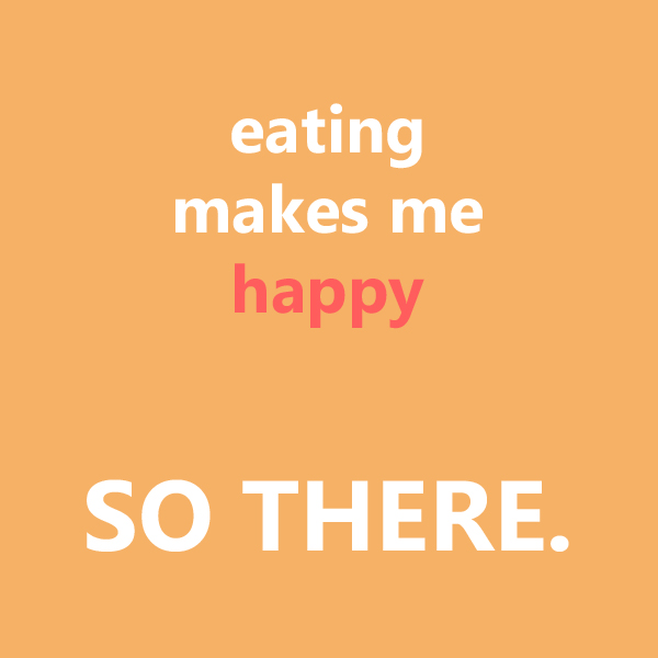 Eating makes me happy so there