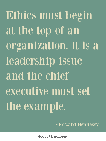 Ethics must begin at the top of an organization. It is a leadership issue and the chief executive must set the example. Edward Hennessy