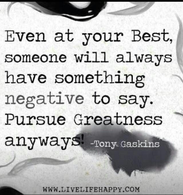 Even at your best, someone will have something negative to say. Pursue Greatness anyways! Tony Gaskins