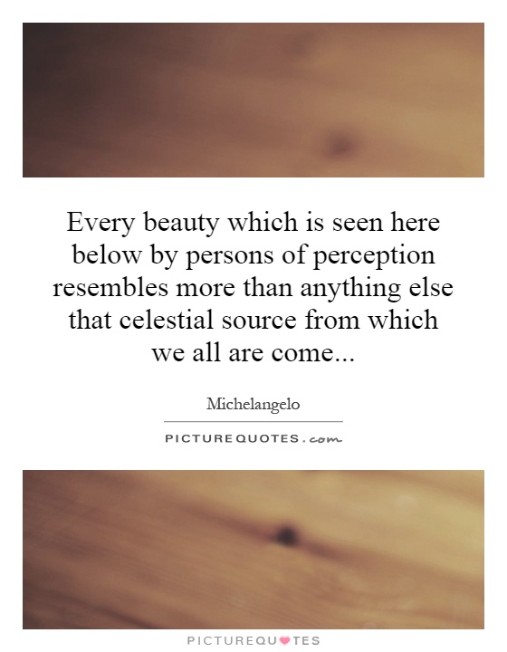 Every beauty which is seen here below by persons of perception resembles more than anything else that celestial source ... Michelangelo