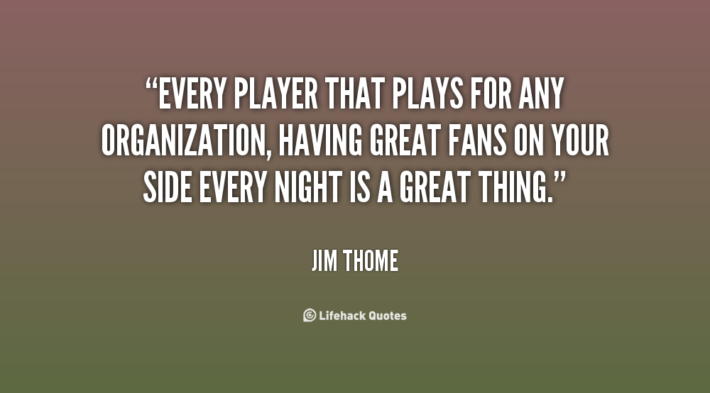 Every player that plays for any organization, having great fans on your side every night is a great thing. Jim Thome