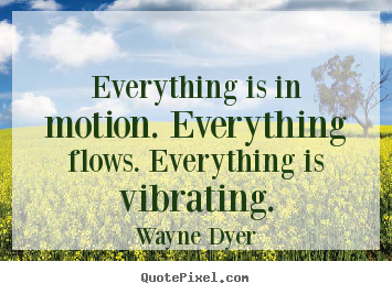 Everything is in motion. everything flows. everything is vibrating. Wayne Dyer