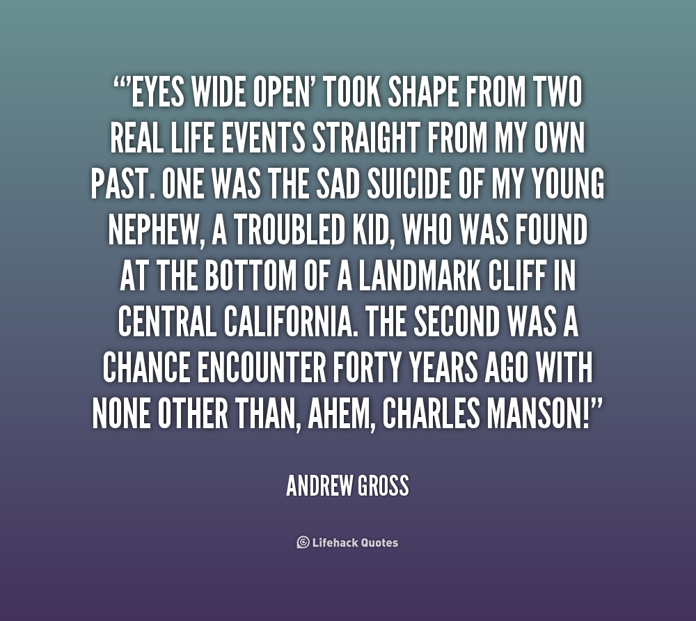 Eyes Wide Open' took shape from two real life events straight from my own past. One was the sad suicide of my young nephew, a troubled kid, who was found at ... Andrew Gross