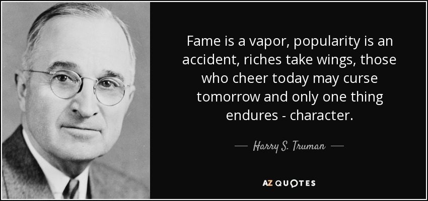 Fame is a vapor, popularity is an accident, riches take wings, those who cheer today may curse tomorrow and only…  Harry S. Truman
