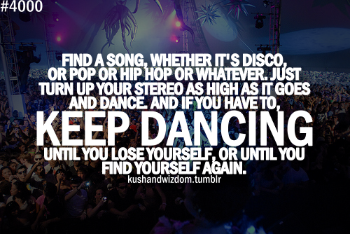 Find a song, whether is Disco, or Pop or Hip Hop or whatever. … Just turn up your stereo as high as it goes and DANCE, and if you have to KEEP DANCING until…