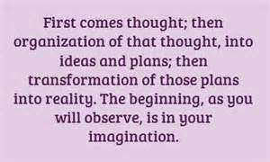 First comes thought; then organization of that thought, into ideas and plans; then transformation of those plans into reality. The beginning, as you will observe, is in your imagination