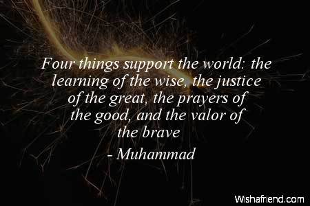Four things support the world the learning of the wise, the justice of the great, the prayers of the good, and the valor of the brave. Muhammad