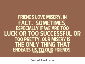 Friends love misery, in fact. Sometimes, especially if we are too lucky or too successful or too pretty, our misery is the only thing that endears us to our friends. Erica Mann JOng