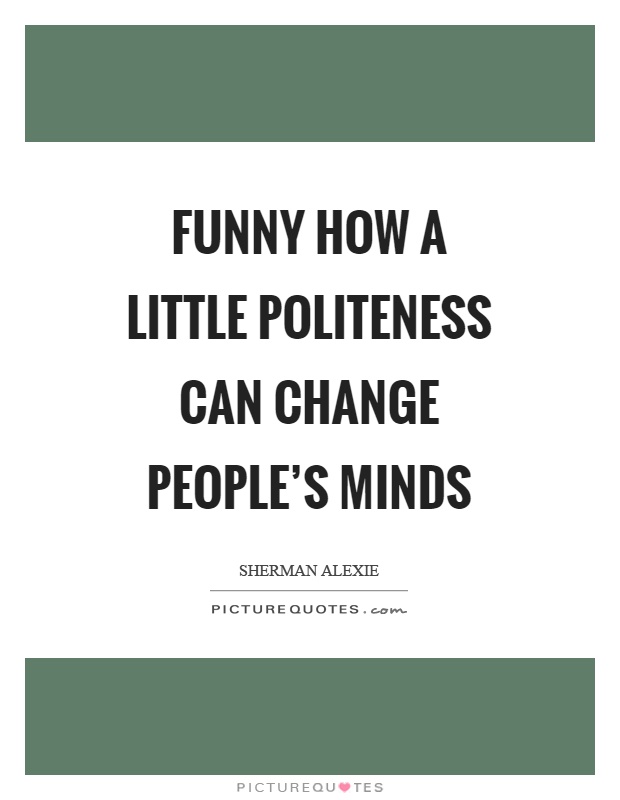 Funny how a little politeness can change people’s minds. Sherman Alexie