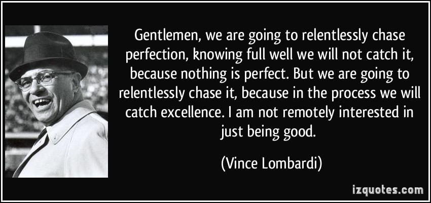 Gentlemen, we are going to relentlessly chase perfection, knowing full well we will not catch it, because nothing is perfect. But we are going to relentlessly chase ... Vince Lombardi