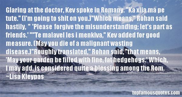Glaring at the doctor, Kev spoke in Romany. ‘Ka xlia ma pe tute.’ (I’m going to shit on you.)’Which means,’Rohan said hastily, ‘Plea… Lisa Kleypas
