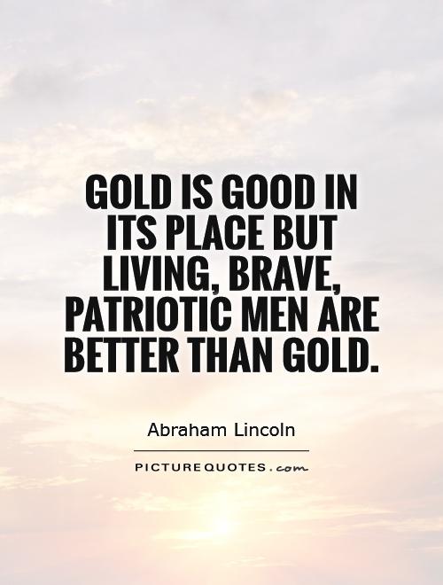 Gold is good in its place but living, brave, patriotic men are better than. Abraham Lincoln