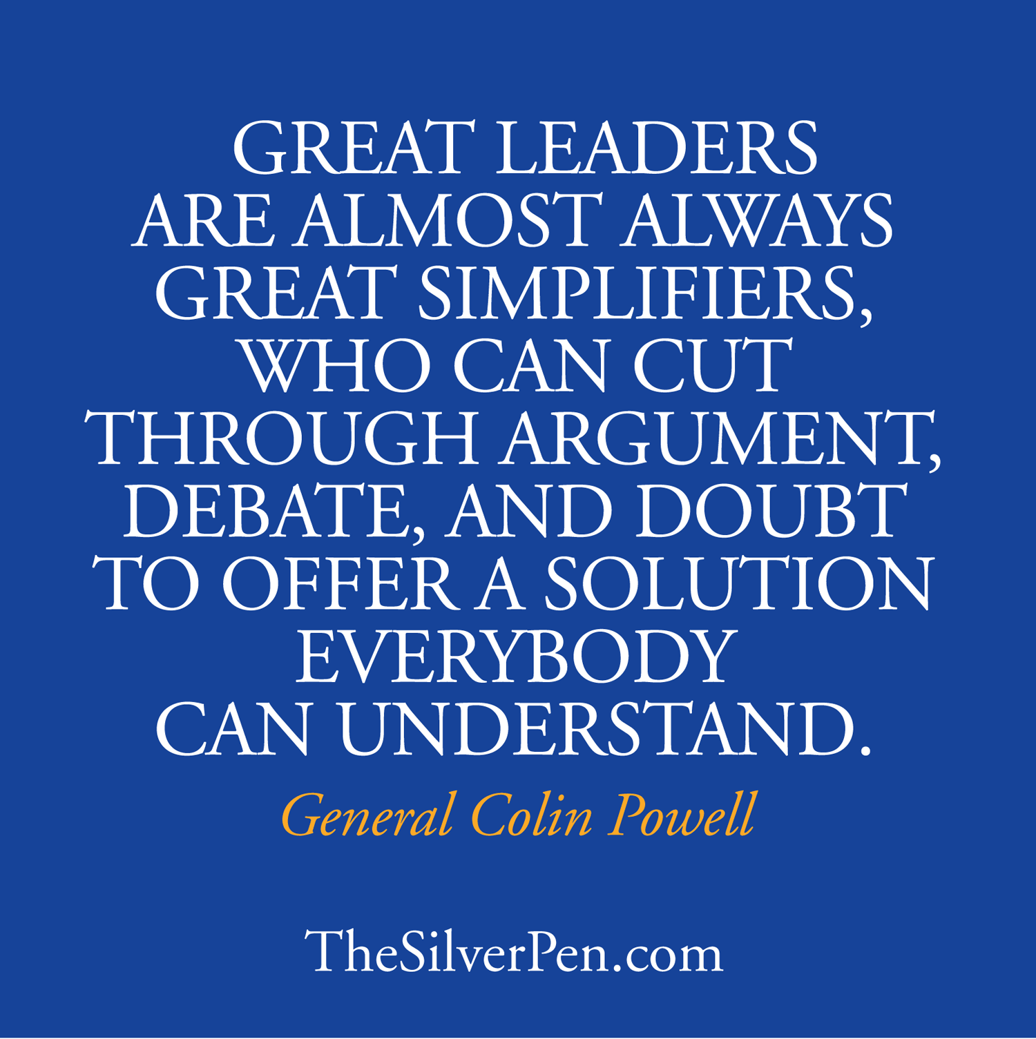 Great leaders are almost always great simplifiers, who can cut through argument, debate and doubt, to offer a solution everybody can understand. Colin Powell