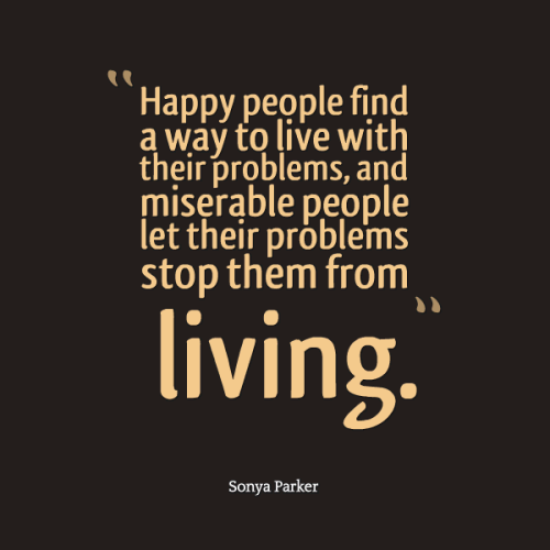 Happy people find a way to live with their problems, and miserable people let their problems stop them from living. Sonya Parker