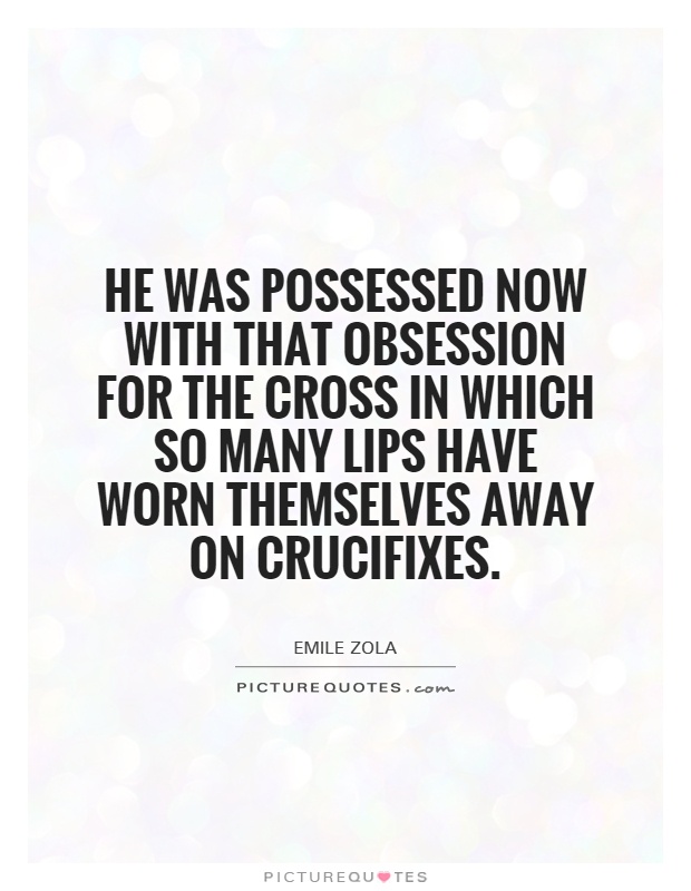 He Was Possessed Now With That Obsession For The Cross In Which So Many Lips Have Worn Themselves Away On Crucifixes. Émile Zola