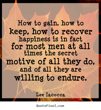 How to gain, how to keep, how to recover happiness is in fact for most men at all times the secret motive of all they do, and of all they are willing to endure. Lee Lacocca