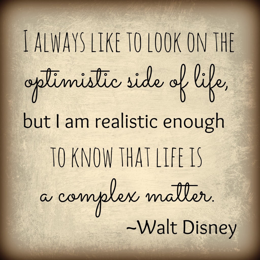 I always like to look on the optimistic side of life, but I am realistic enough to know that life is a complex matter. Walt Disney