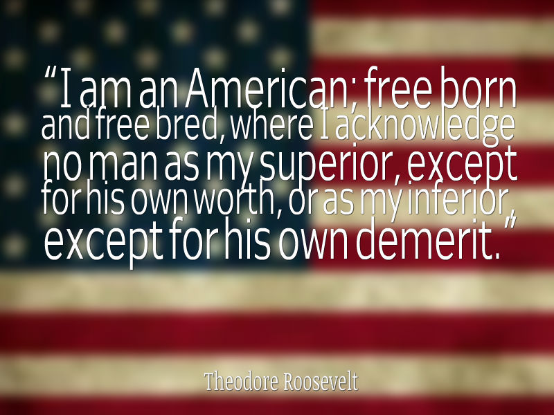 I am an American; free born and free bred, where I acknowledge no man as my superior, except for his own worth, or as my inferior, except for his own demerit. Thomas Roosevelt