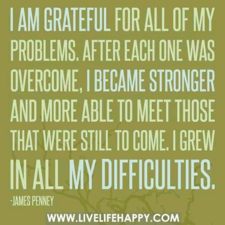I am grateful for all my problems. After each one was overcome, I became stronger and more able to meet those that were still to ... James Cash Penney