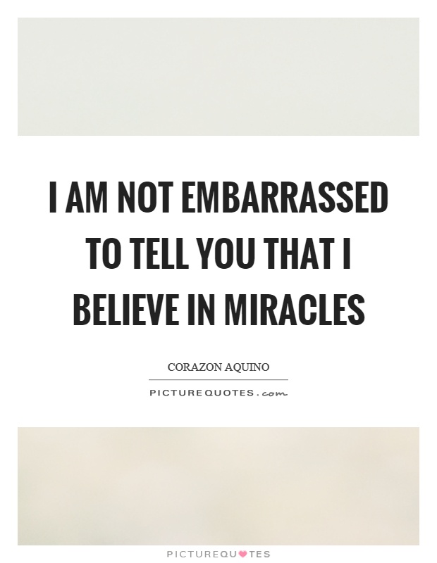 I am not embarrassed to tell you that I believe in miracles. Corazon Aquino