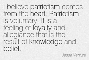 I believe patriotism comes from the heart. Patriotism is voluntary. It is a feeling of loyalty and allegiance that is the result of knowledge and belief. Jesse Ventura