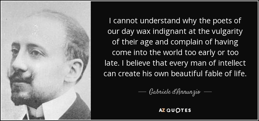 I cannot understand why the poets of our day wax indignant at the vulgarity of their age and complain of having come into the world too early or too late. I believe … Gabriele d’Annunzio