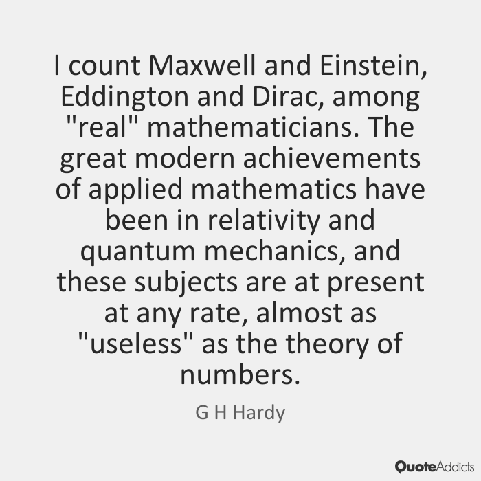 I count Maxwell and Einstein, Eddington and Dirac, among ‘real’ mathematicians. The great modern achievements of applied mathematics have been in … G. H. Hardy