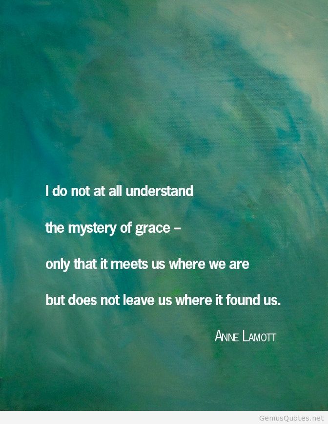 I do not at all understand the mystery of grace – only that it meets us where we are but does not leave us where it found us. Anne Lamott
