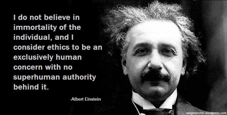 I do not believe in immortality of the individual, and I consider ethics to be an exclusively human concern with no superhuman authority behind it. Albert Einstein