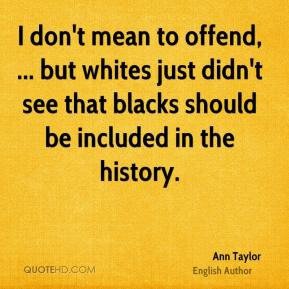 I don’t mean to offend, … but whites just didn’t see that blacks should be included in the history.  Ann Taylor