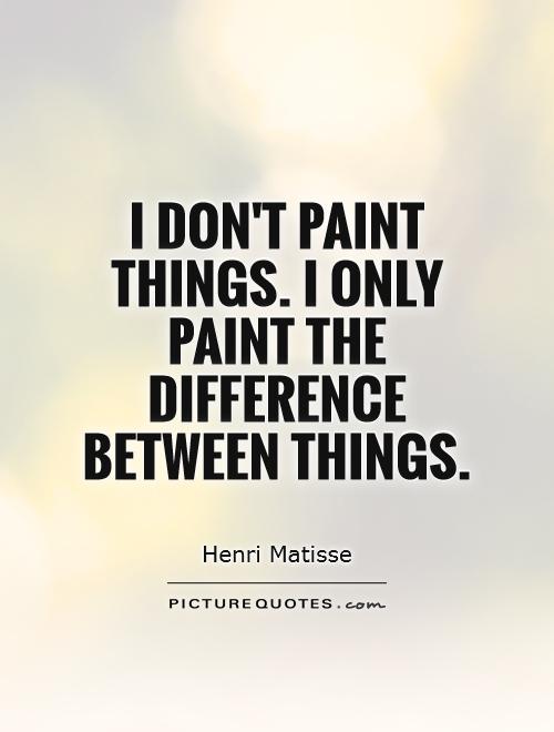 I don’t paint things. I only paint the difference between things. Henri Matisse