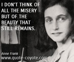 I don't think of all the misery but of the beauty that still remains. Anne Frank