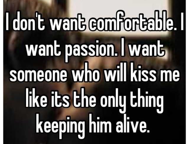 I don't want comfortable. I want passion. I want someone who will kiss me like its the only thing keeping him alive
