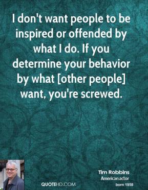 I don’t want people to be inspired or offended by what I do. If you determine your behavior by what [other people] want, you’re screwed. Tim Robbins