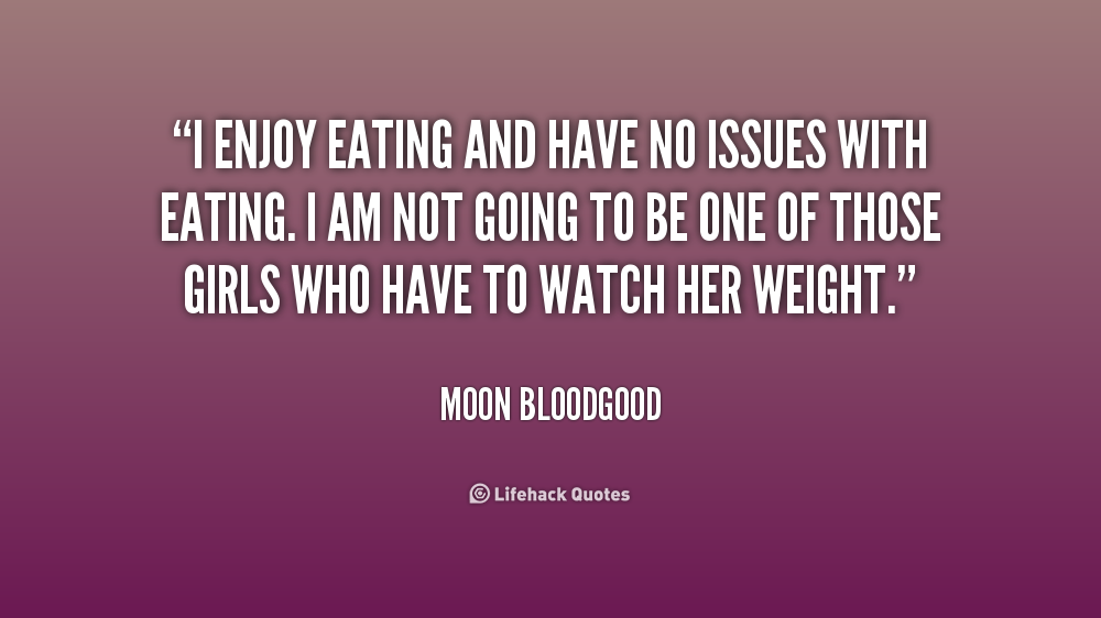 I enjoy eating and have no issues with eating. I am not going to be one of those girls who have to watch her weight. Moon Bloodgood
