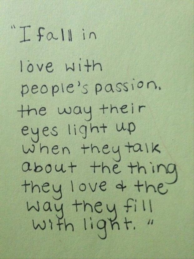 I fall in love with people's passion. The way their eyes light up when they talk about the thing they love and the way they fill with light