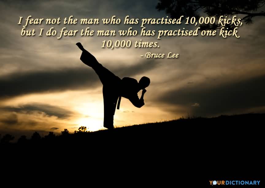 I fear not the man who has practiced 10000 kicks once, but I fear the man who has practiced one kick 10000 times. Bruce Lee