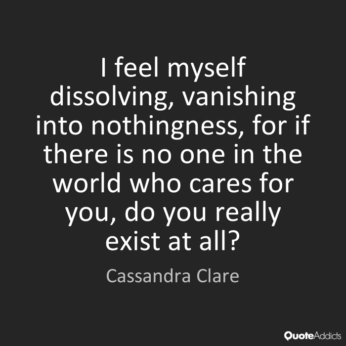 I feel myself dissolving, vanishing into nothingness, for if there is no one in the world who cares for you, do you really exist at all1. Cassandra Clare