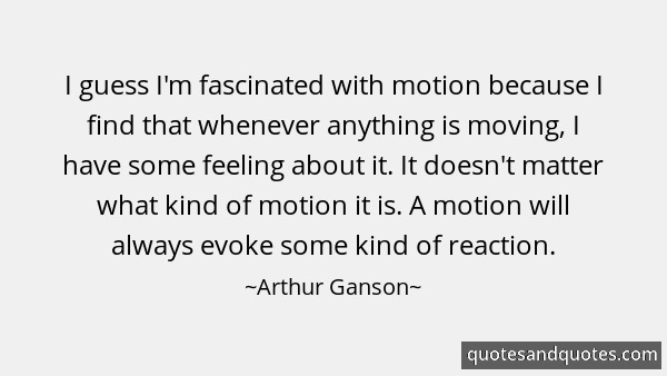 I guess I'm fascinated with motion because I find that whenever anything is moving, I have some feeling about it. It doesn't matter what kind of motion it is... Arthur Ganson