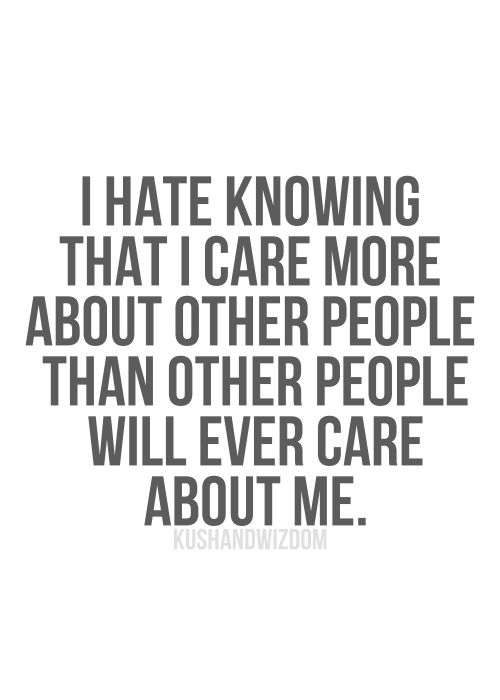 I hate knowing that I care more about other people than other people will ever care about me