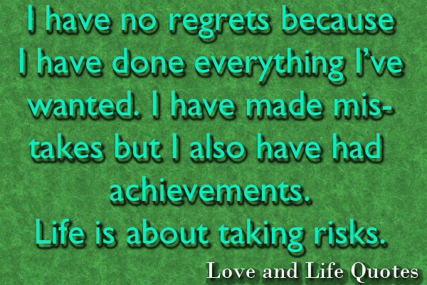 I have No Regrets because I have done everything I’ve wanted. I have made mistakes but I also have had achievements. Life is about taling risks