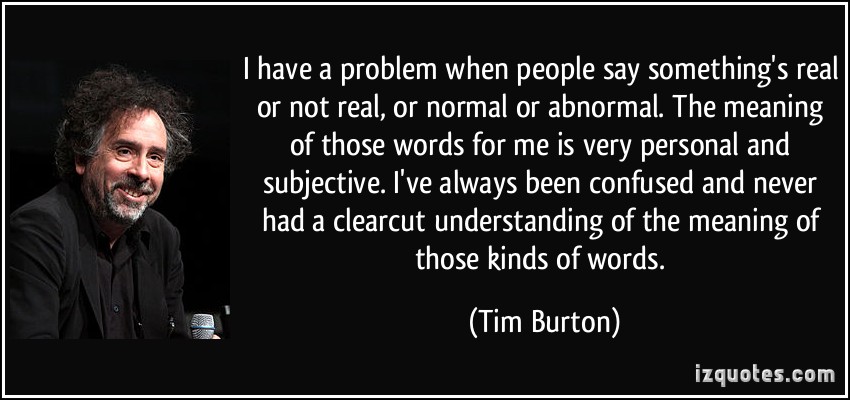 I have a problem when people say something's real or not real, or normal or abnormal. The meaning of those words for me is very personal and subjective... Tim Burton