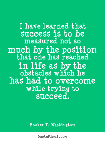 I have learned that success is to be measured not so much by the position that one has reached in life as by the obstacles which he has had to overcome while trying to... Booker T. Washington