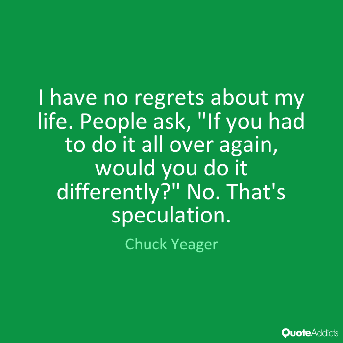 I have no regrets about my life. People ask,’If you had to do it all over again, would you do it differently1′ No. That’s speculation. Chuck Yeager